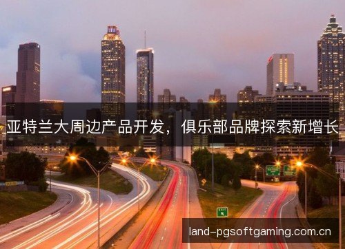 亚特兰大周边产品开发,俱乐部品牌探索新增长 亚特兰大周边产品开发,俱乐部品牌探索新增长