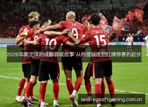 2026年周定洋的成都蓉城故事 从租借锻炼到红牌停赛的起伏 2026年周定洋的成都蓉城故事 从租借锻炼到红牌停赛的起伏